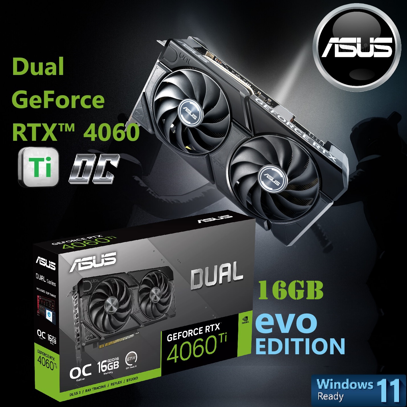 90YV0JH8-M0NA00 Dual GeForce RTX 4060 Ti EVO OC 16GB 2595 MHz ASUS Dual GeForce RTX™ 4060 Ti EVO OC Edition 16GB GDDR6 128-bit ; 361  AI TOPS ; PCI Express 4.0 ; 4352 CUDA Core ; Boost Clock 2595 MHz (OC Mode) ; NVIDIA DLSS3 Ada Lovelace arch ; 1x HDMI 2.1a & 3 x DisplayPort 1.4a