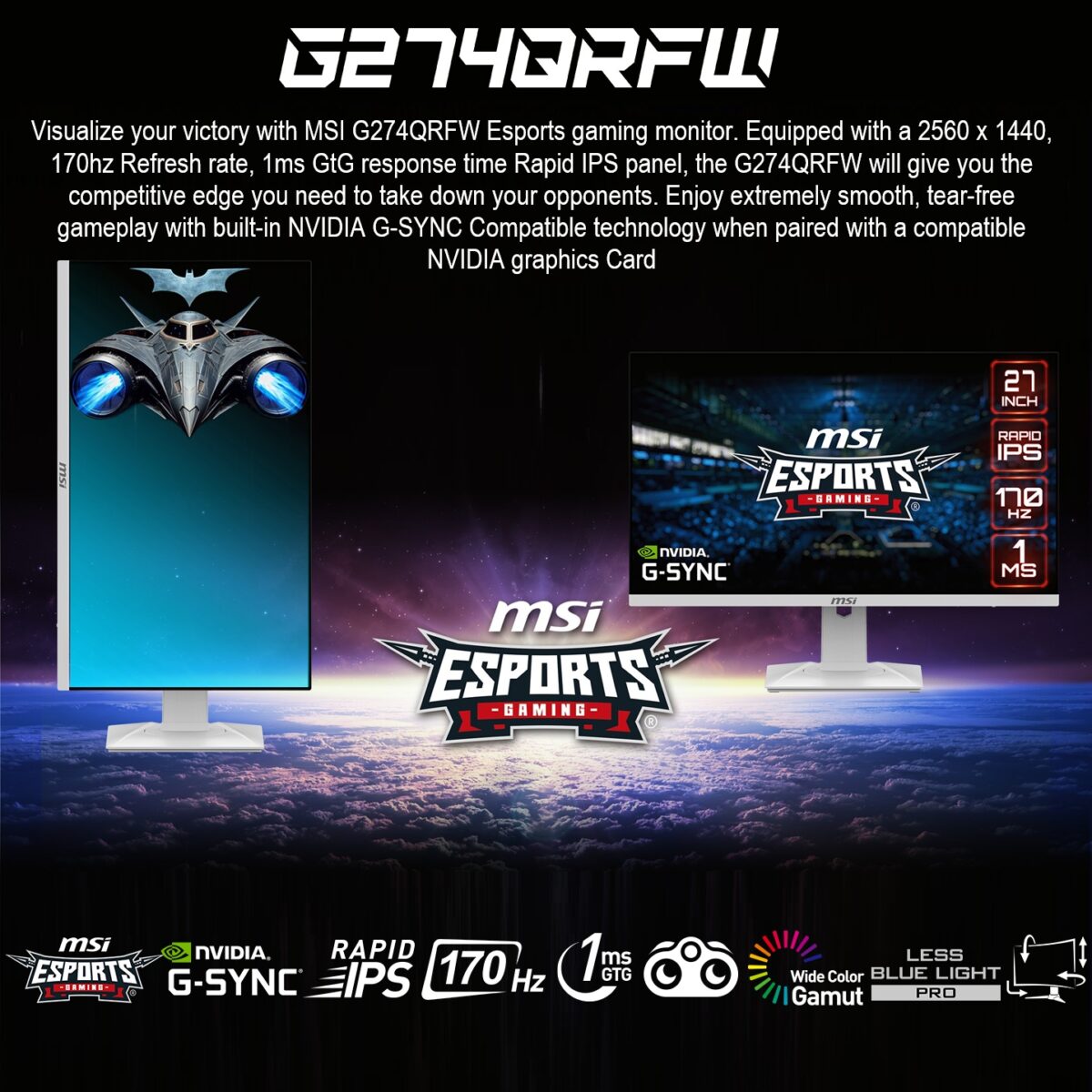 MSIG274QRFW MSI G274QRFW 27 INCH 2K 180HZ QHD 1MS IPS GAMING MONITOR MSI Optix G274QRFW 27” Rapid IPS WQHD White Gaming Monitor , 170Hz Refresh Rate , 1ms GtG , G-SYNC Compatible , Wide Color Gamut , HDR Ready , Tilt - Swivel - Height - Pivot Adjustable Stand