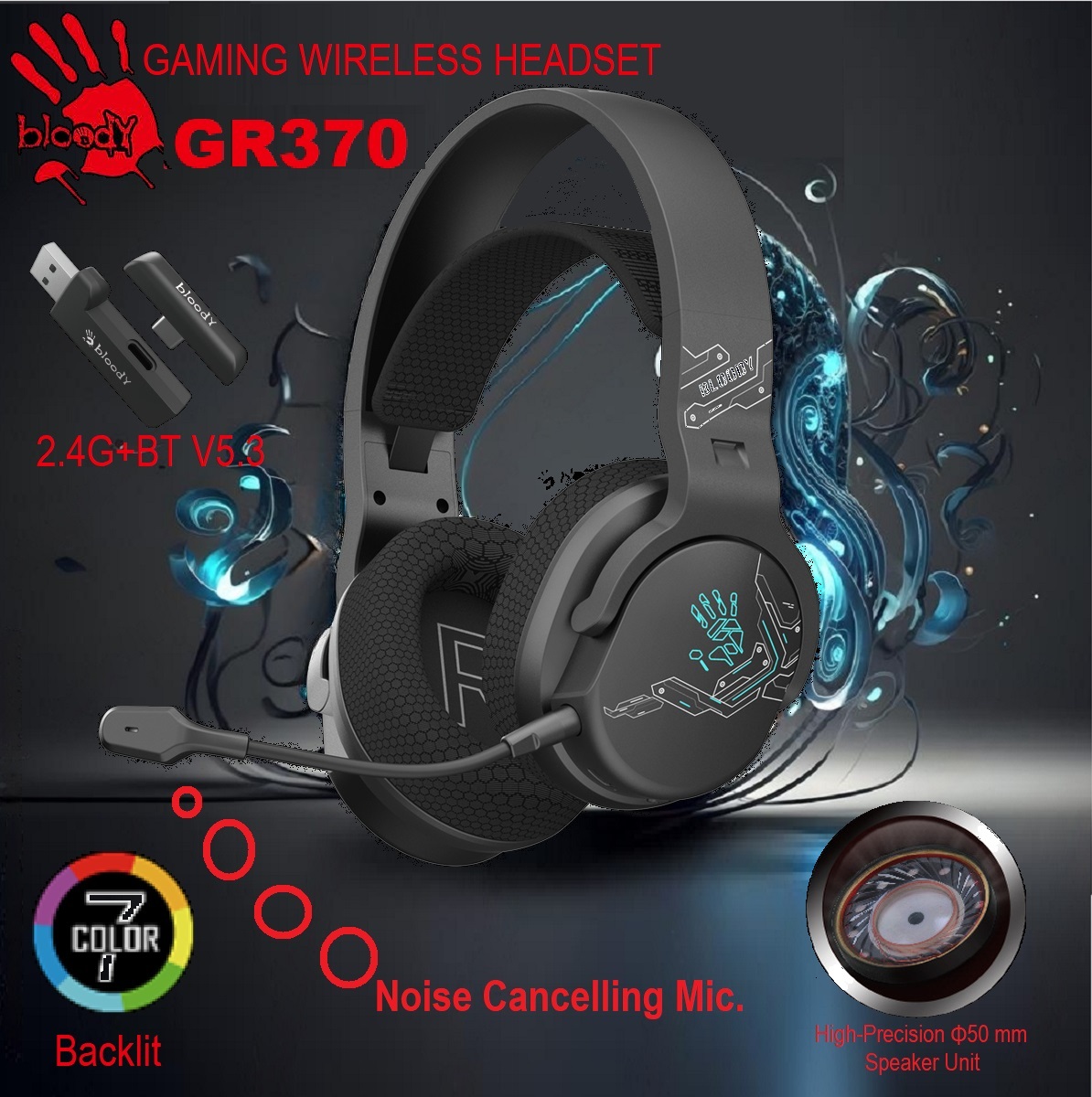 BLOODY-GR370 bloody GR370 GAMING WIRELESS HEADSET RGB bloody GR370 GAMING WIRELESS HEADSET - 3 Mode Connectivity ① 2.4GHz Wireless ② Bluetooth v5.3 ③ 3.5mm Wired Audio - Noise Cancelling Uni-Directional Mic - 7 Color Backlit - Up to 12m Operating Range - Sports Black