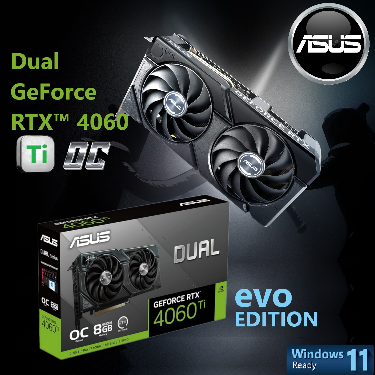 ASUS Dual GeForce RTX 4060 Ti EVO OC 8GB PCIe 4.0 2595 MHz (1) Dual GeForce RTX 4060 Ti EVO OC 8GB 2595 MHz 90YV0J49-M0NA00 ASUS Dual GeForce RTX 4060 Ti EVO OC 8GB ASUS Dual GeForce RTX™ 4060 Ti EVO OC Edition 8GB GDDR6 128-bit ; 357 AI TOPS ; PCI Express 4.0 ; 4352 CUDA Core ; Boost Clock 2595 MHz (OC Mode) ; NVIDIA DLSS3 Ada Lovelace arch ; 1x HDMI 2.1a & 3 x DisplayPort 1.4a