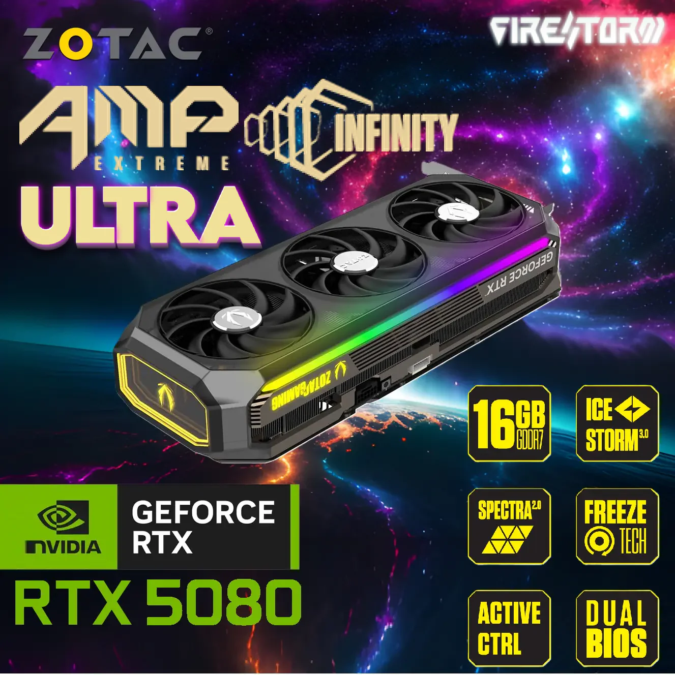 ZT-B50800BU-10P ZT-B50800BU-10P GeForce RTX 5080 AMP Extreme INFINITY 16GB ZOTAC Gaming GeForce RTX 5080 AMP Extreme INFINITY ULTRA With 16GB GDDR7, 2730MHz Boost, IceStorm 3.0 Cooling, DLSS 4, PCIe 5.0, Triple Fans & RGB Mirror Design