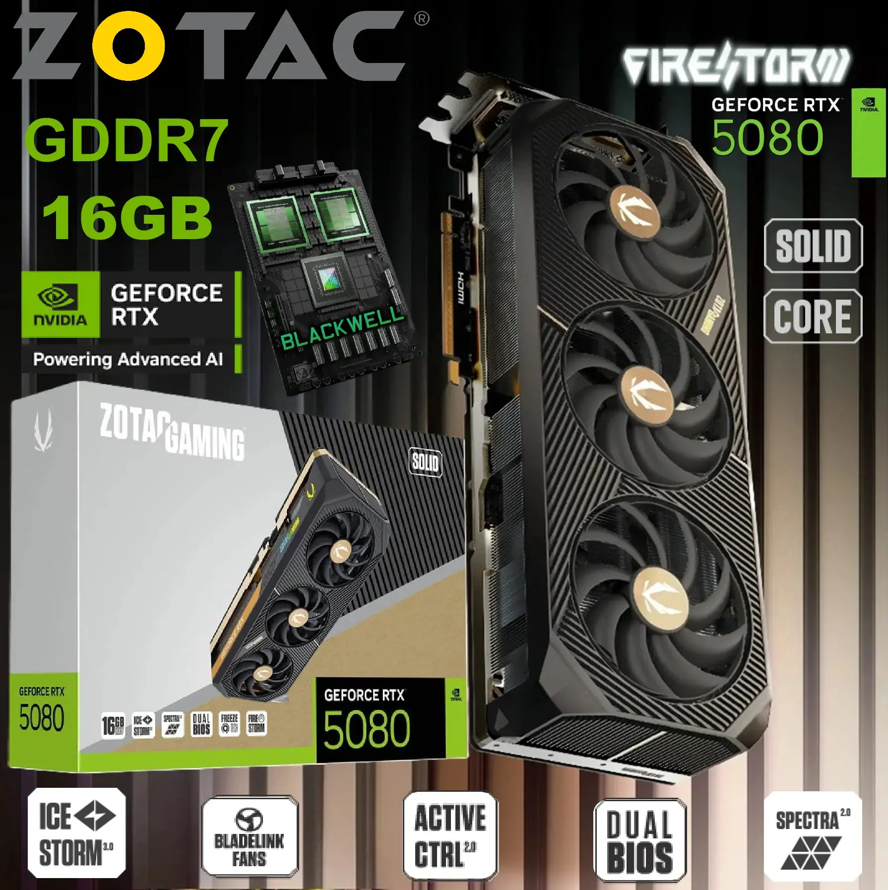 ZT-B50800D2-10P ZOTAC GeForce RTX 5080 SOLID 16GB GDDR7 ZOTAC GAMING GeForce RTX 5080 SOLID: 10,752 CUDA Cores, 16GB GDDR7 Memory, 2617 MHz Clock, IceStorm 3.0 Cooling, SPECTRA 2.0 RGB, and Advanced Cooling for Extreme Gaming Performance!