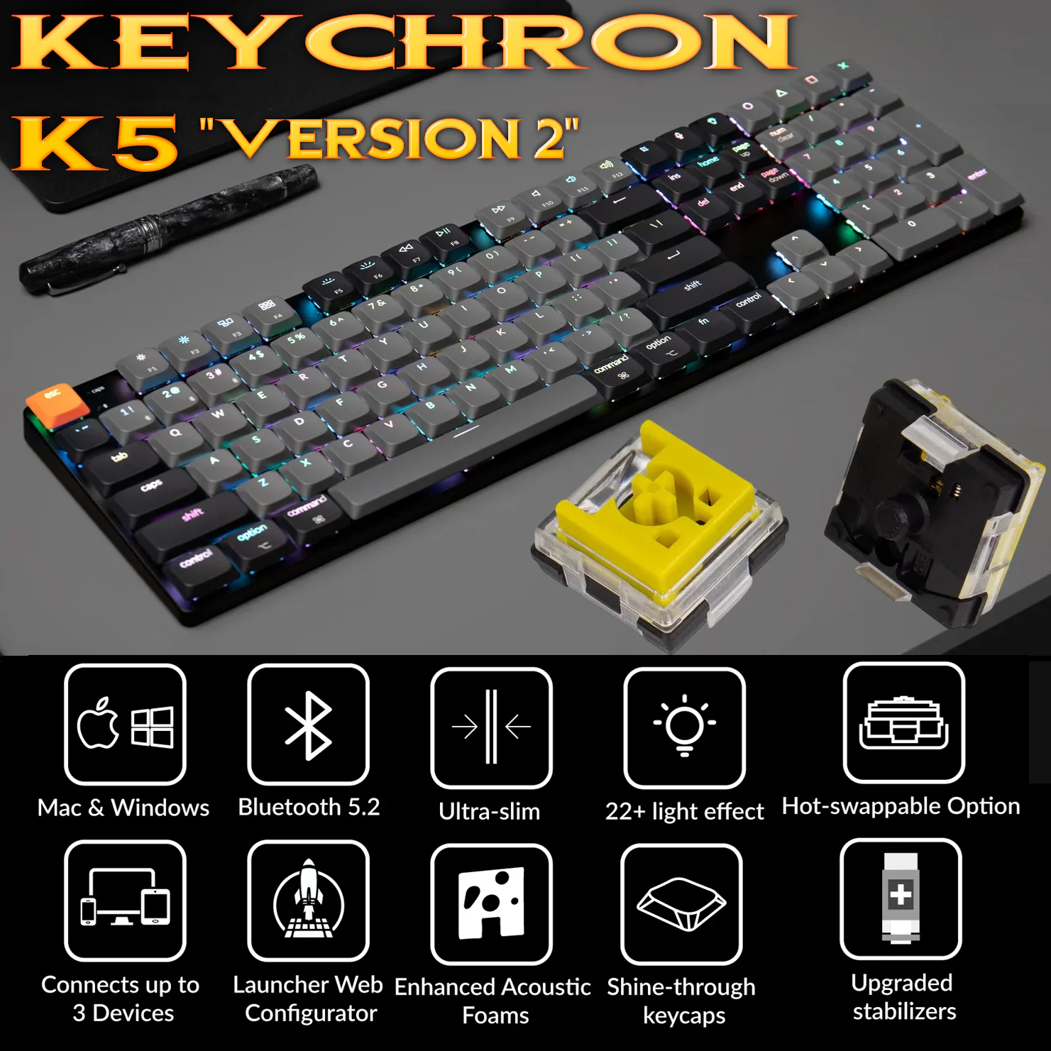 K5X-H4 KEYCHRON K5 SWAPPABLE RGB BANANA SWITCH SHINE THROUGH KEYCAP Keychron K5 QMK Wireless Mechanical Keyboard (Version 2) ; 100% Layout ; RGB Backlit ; Gateron Low-profile MX  Banana Switch ; Hot-Swappable ; Ultra-Slim ; Powerful ARM MCU ; Bluetooth 5.2 (up to 3 devices) ; Mac Windows Linux Compatible