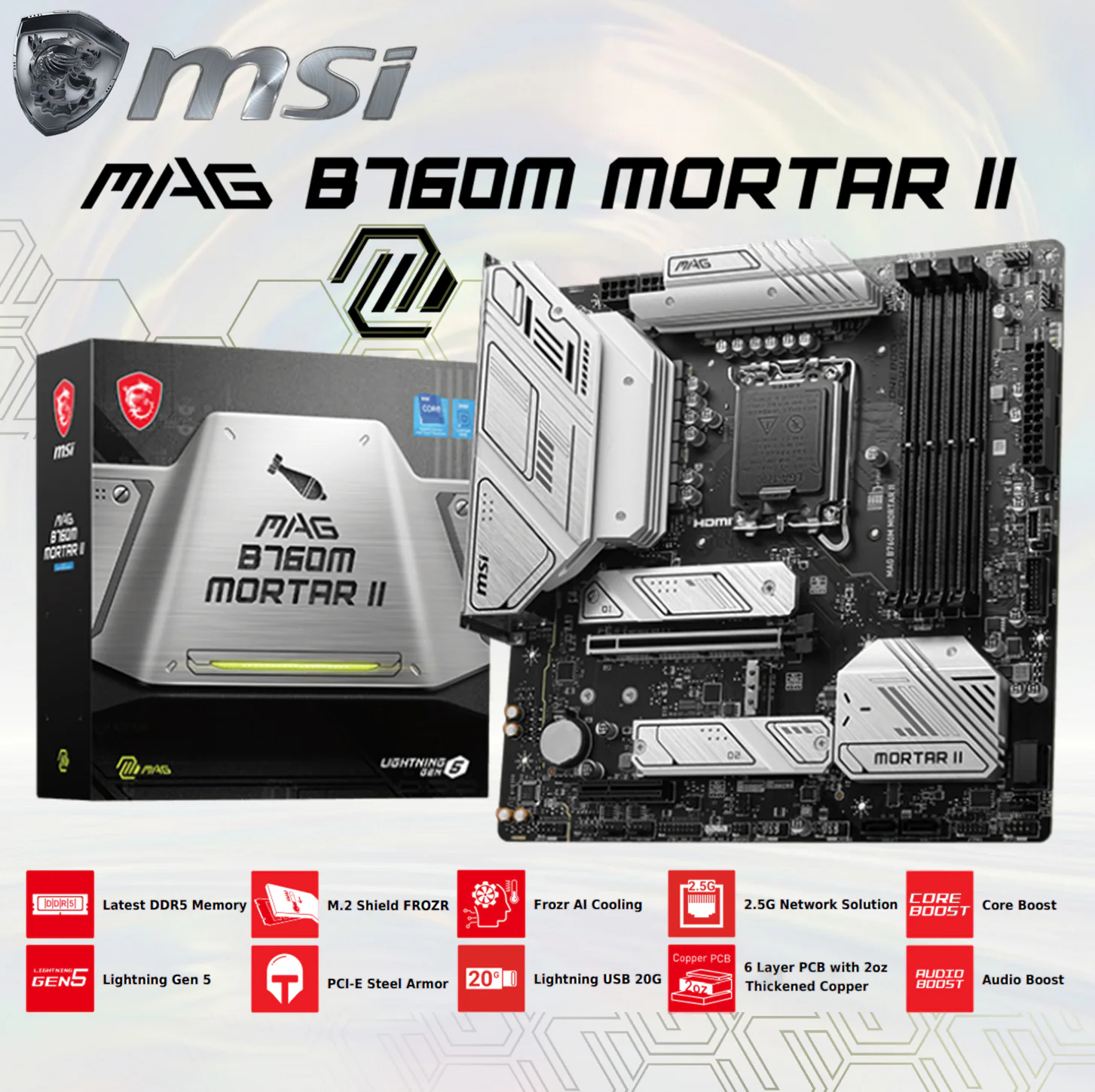 MSI MAG B760M MORTAR II DDR5, PCIe 5.0, Triple M.2, and Enhanced Power Delivery MSI MAG B760M MORTAR II mATX DDR5 Motherboard Intel® LGA 1700, 4x Memory Modules DDR5-7800+ MHz up to 256GB Maximum Capacity , PCIe 5.0, M.2, 2.5Gbps LAN, USB 3.2 Gen2, Wi-Fi 6E , Support Intel® Core 14th/ 13th/ 12th Gen