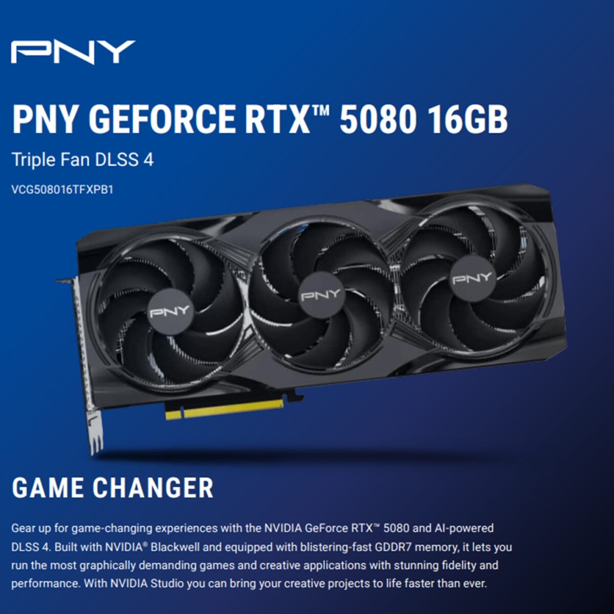 VCG508016TFXPB1 PNY RTX 5080 16GB GDDR7 STEALTH MODE TRIPLE FAN PNY GeForce RTX 5080 16GB Triple Fan GPU – 10,752 CUDA Cores, 2295 MHz Base / 2617 MHz Boost, 30 Gbps GDDR7, PCIe 5.0, 256-bit, 960 GB/s, DLSS 4, Blackwell Architecture