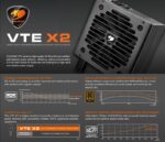 VTE-X2-850 PSU COUGAR VTE X2 850W BRONZE BLACK ATX 3.1 CERTIFIED Cougar VTE X2 850W PSU – 80 Plus Bronze Efficiency, ATX 3.1 Power, PCIe 5.1 & 12V-2x6 Ready, DC-To-DC Stability, 120mm Silent Fan, Single 12V Rail, Full Protections, Non-Modular Design